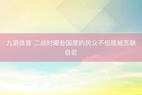 九游体育 二战时哪些国度的民众不但愿被苏联自若