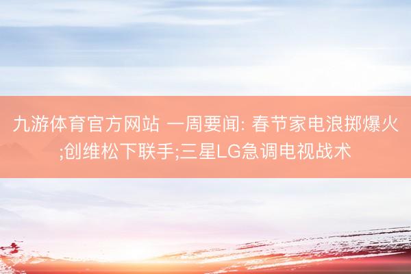 九游体育官方网站 一周要闻: 春节家电浪掷爆火;创维松下联手;三星LG急调电视战术
