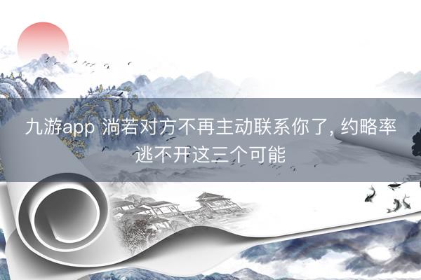 九游app 淌若对方不再主动联系你了， 约略率逃不开这三个可能