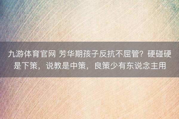 九游体育官网 芳华期孩子反抗不屈管？硬碰硬是下策，说教是中策，良策少有东说念主用