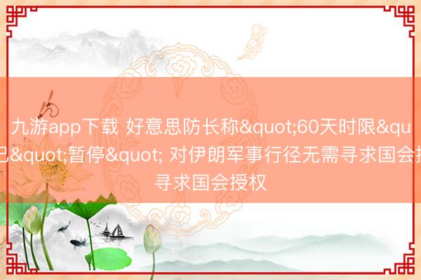 九游app下载 好意思防长称"60天时限"已"暂停" 对伊朗军事行径无需寻求国会授权